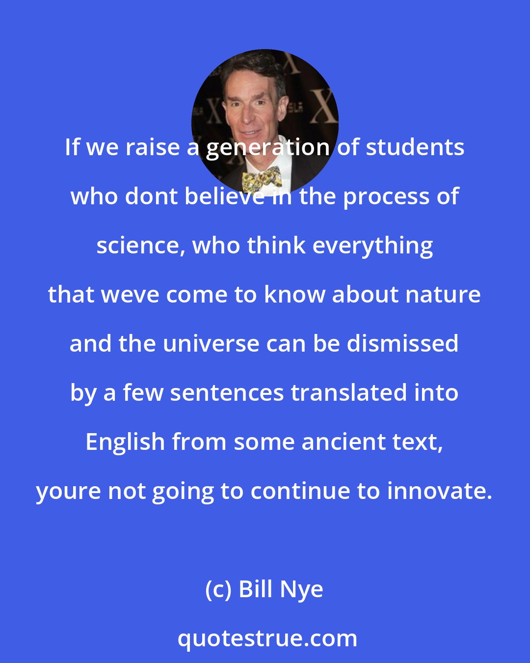 Bill Nye: If we raise a generation of students who dont believe in the process of science, who think everything that weve come to know about nature and the universe can be dismissed by a few sentences translated into English from some ancient text, youre not going to continue to innovate.