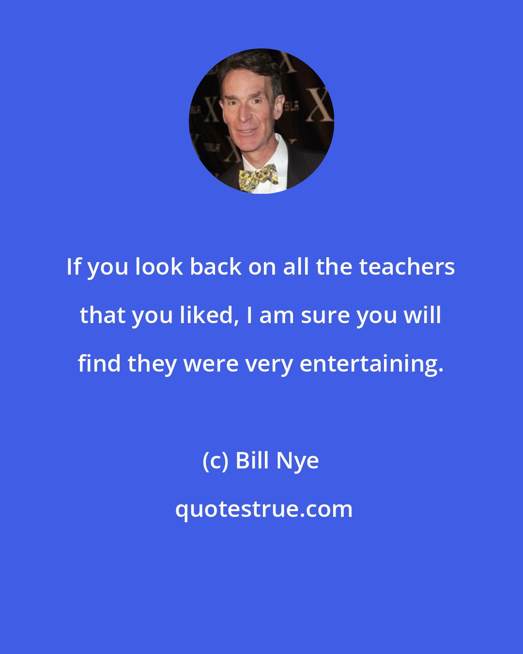 Bill Nye: If you look back on all the teachers that you liked, I am sure you will find they were very entertaining.