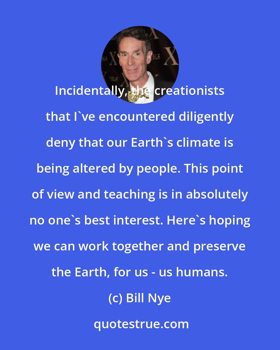 Bill Nye: Incidentally, the creationists that I've encountered diligently deny that our Earth's climate is being altered by people. This point of view and teaching is in absolutely no one's best interest. Here's hoping we can work together and preserve the Earth, for us - us humans.