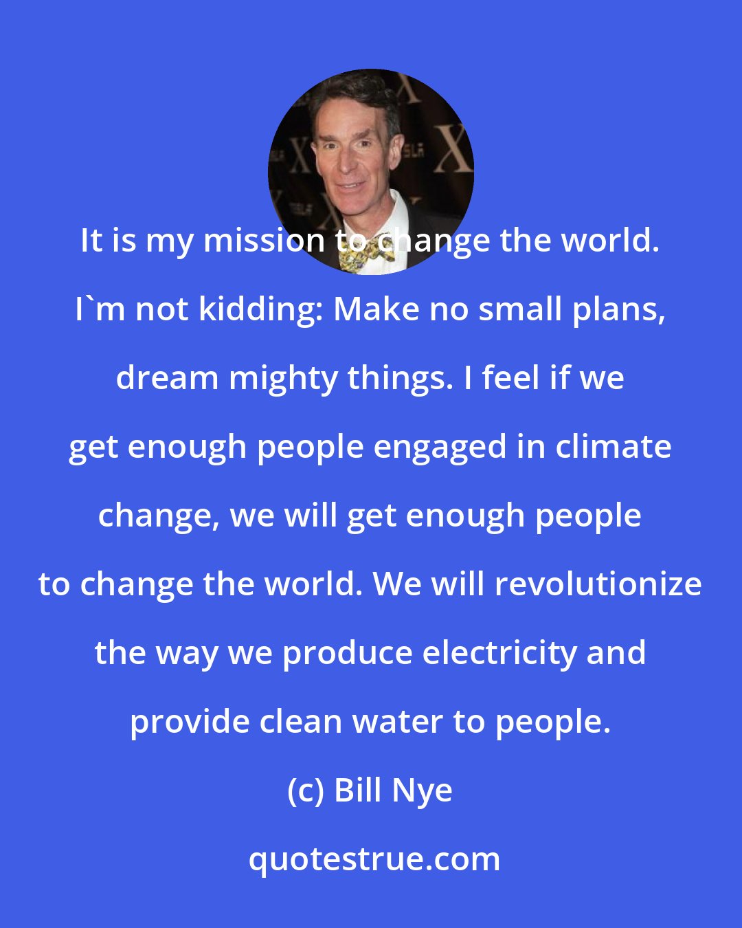 Bill Nye: It is my mission to change the world. I'm not kidding: Make no small plans, dream mighty things. I feel if we get enough people engaged in climate change, we will get enough people to change the world. We will revolutionize the way we produce electricity and provide clean water to people.