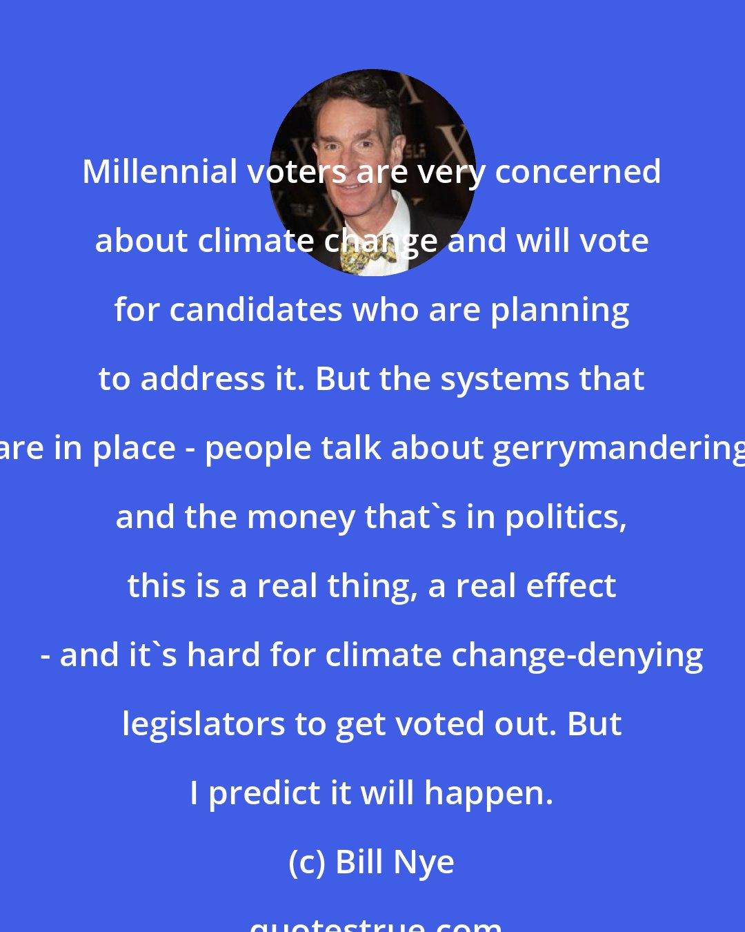 Bill Nye: Millennial voters are very concerned about climate change and will vote for candidates who are planning to address it. But the systems that are in place - people talk about gerrymandering and the money that's in politics, this is a real thing, a real effect - and it's hard for climate change-denying legislators to get voted out. But I predict it will happen.