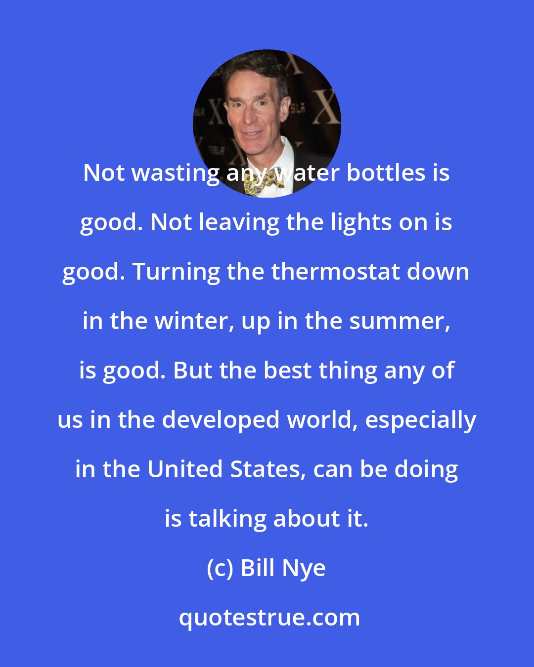 Bill Nye: Not wasting any water bottles is good. Not leaving the lights on is good. Turning the thermostat down in the winter, up in the summer, is good. But the best thing any of us in the developed world, especially in the United States, can be doing is talking about it.