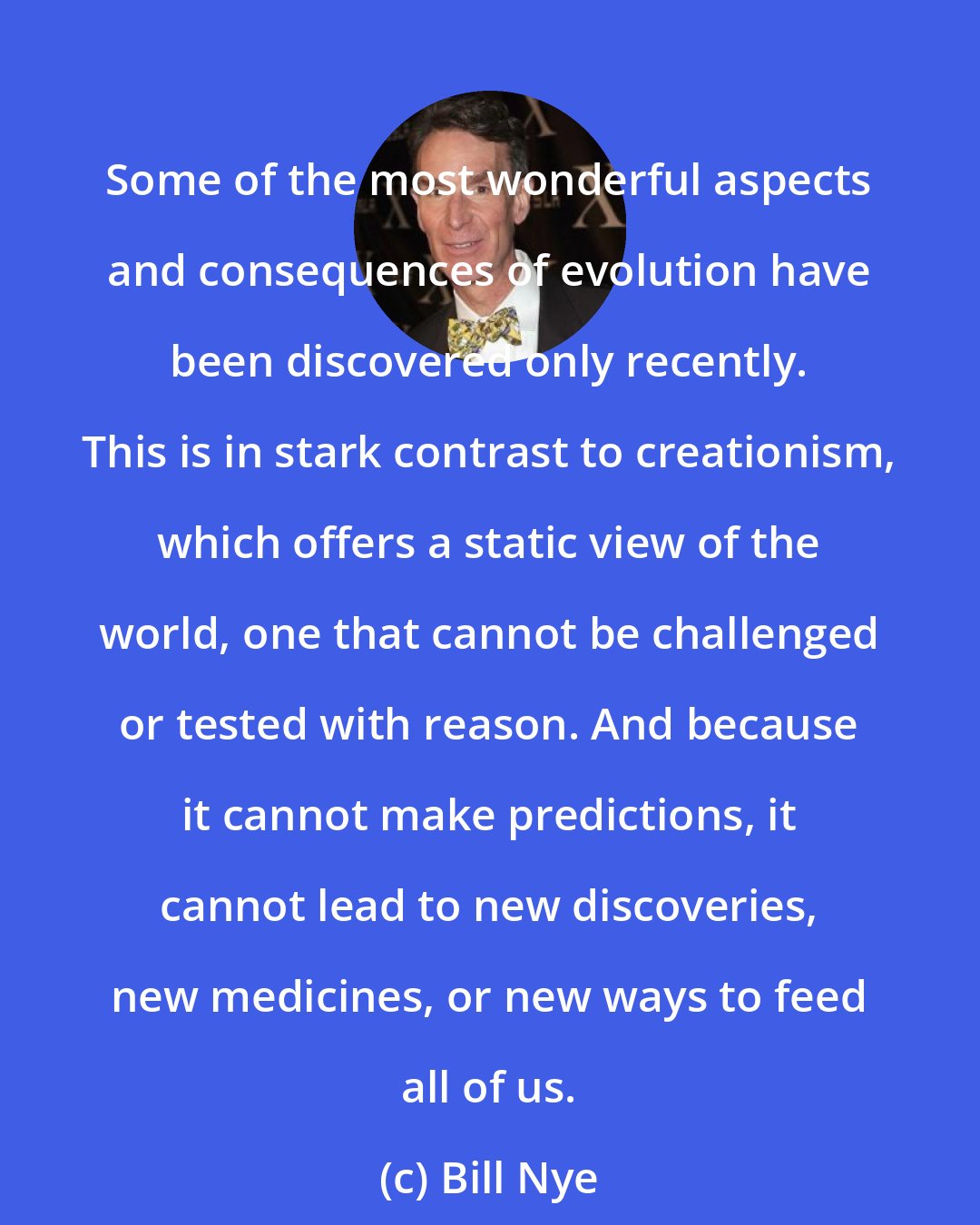 Bill Nye: Some of the most wonderful aspects and consequences of evolution have been discovered only recently. This is in stark contrast to creationism, which offers a static view of the world, one that cannot be challenged or tested with reason. And because it cannot make predictions, it cannot lead to new discoveries, new medicines, or new ways to feed all of us.