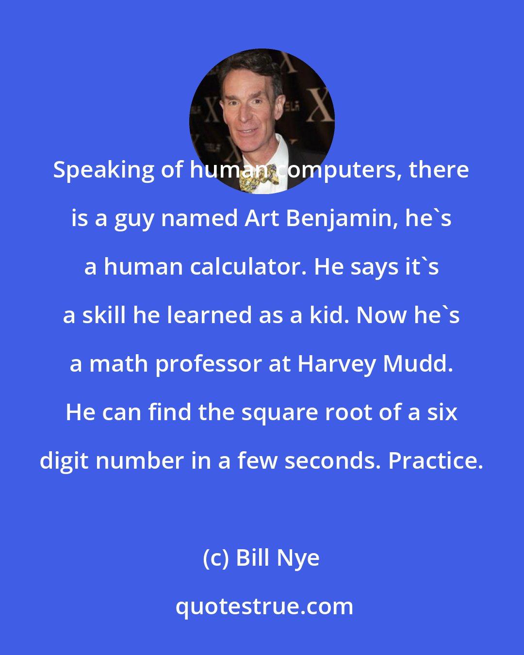 Bill Nye: Speaking of human computers, there is a guy named Art Benjamin, he's a human calculator. He says it's a skill he learned as a kid. Now he's a math professor at Harvey Mudd. He can find the square root of a six digit number in a few seconds. Practice.