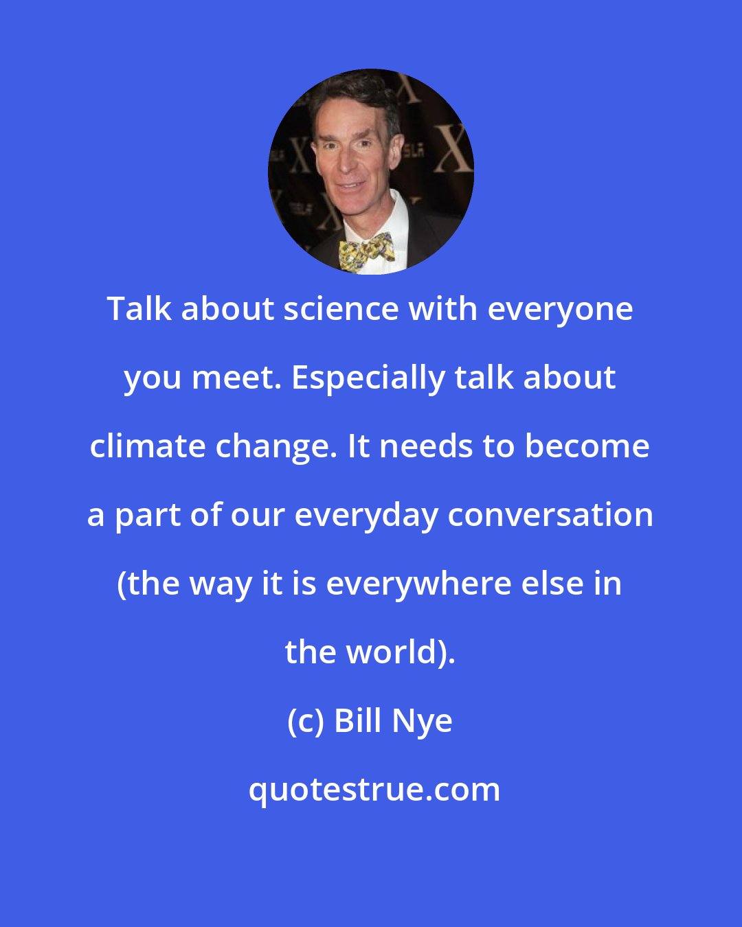 Bill Nye: Talk about science with everyone you meet. Especially talk about climate change. It needs to become a part of our everyday conversation (the way it is everywhere else in the world).