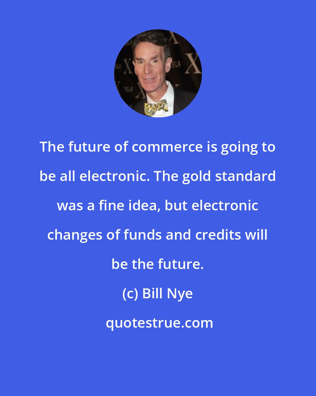 Bill Nye: The future of commerce is going to be all electronic. The gold standard was a fine idea, but electronic changes of funds and credits will be the future.