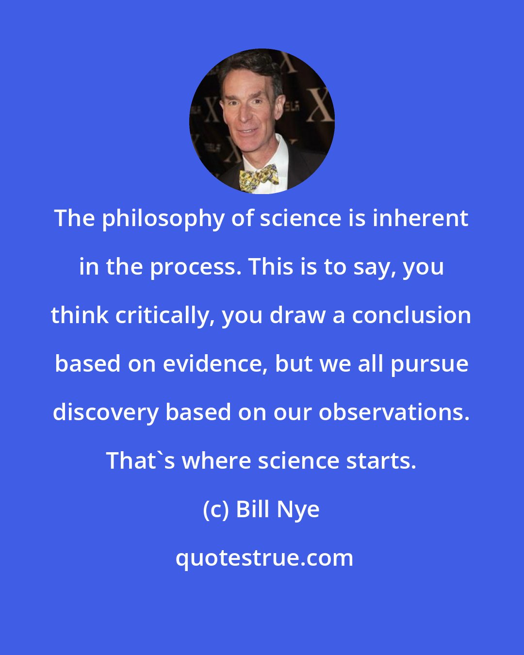 Bill Nye: The philosophy of science is inherent in the process. This is to say, you think critically, you draw a conclusion based on evidence, but we all pursue discovery based on our observations. That's where science starts.