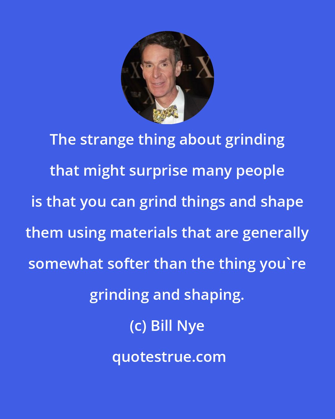 Bill Nye: The strange thing about grinding that might surprise many people is that you can grind things and shape them using materials that are generally somewhat softer than the thing you're grinding and shaping.