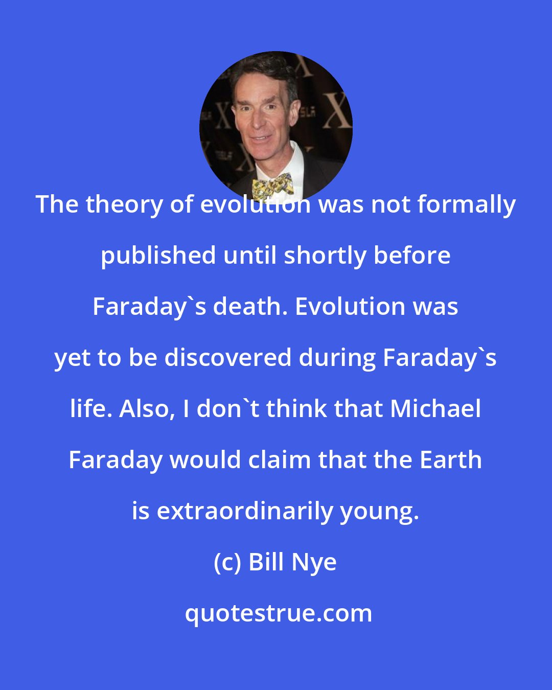 Bill Nye: The theory of evolution was not formally published until shortly before Faraday's death. Evolution was yet to be discovered during Faraday's life. Also, I don't think that Michael Faraday would claim that the Earth is extraordinarily young.