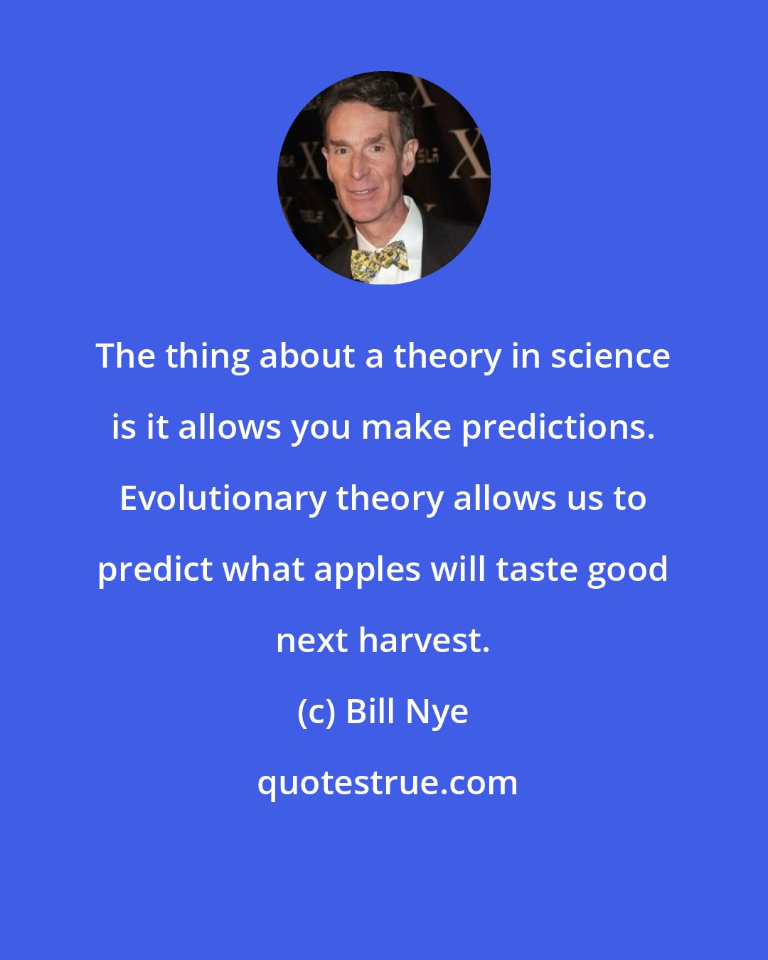 Bill Nye: The thing about a theory in science is it allows you make predictions. Evolutionary theory allows us to predict what apples will taste good next harvest.