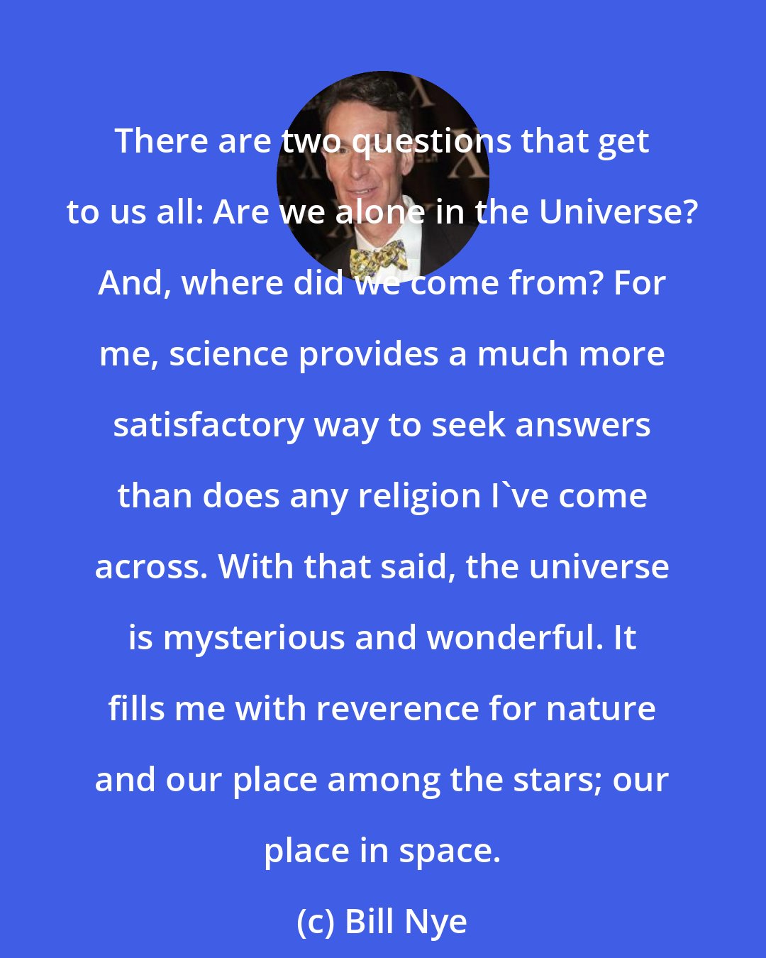 Bill Nye: There are two questions that get to us all: Are we alone in the Universe? And, where did we come from? For me, science provides a much more satisfactory way to seek answers than does any religion I've come across. With that said, the universe is mysterious and wonderful. It fills me with reverence for nature and our place among the stars; our place in space.