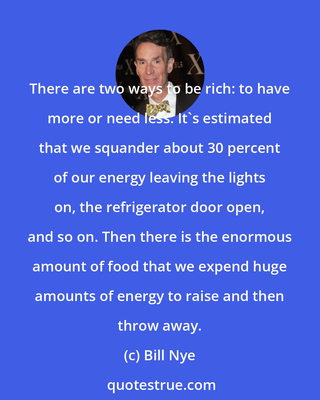 Bill Nye: There are two ways to be rich: to have more or need less. It's estimated that we squander about 30 percent of our energy leaving the lights on, the refrigerator door open, and so on. Then there is the enormous amount of food that we expend huge amounts of energy to raise and then throw away.