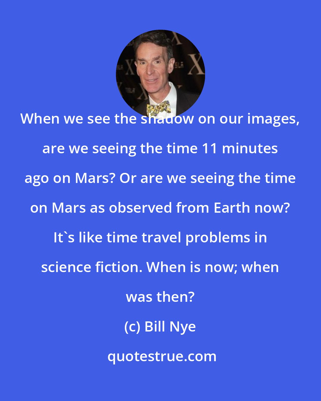 Bill Nye: When we see the shadow on our images, are we seeing the time 11 minutes ago on Mars? Or are we seeing the time on Mars as observed from Earth now? It's like time travel problems in science fiction. When is now; when was then?