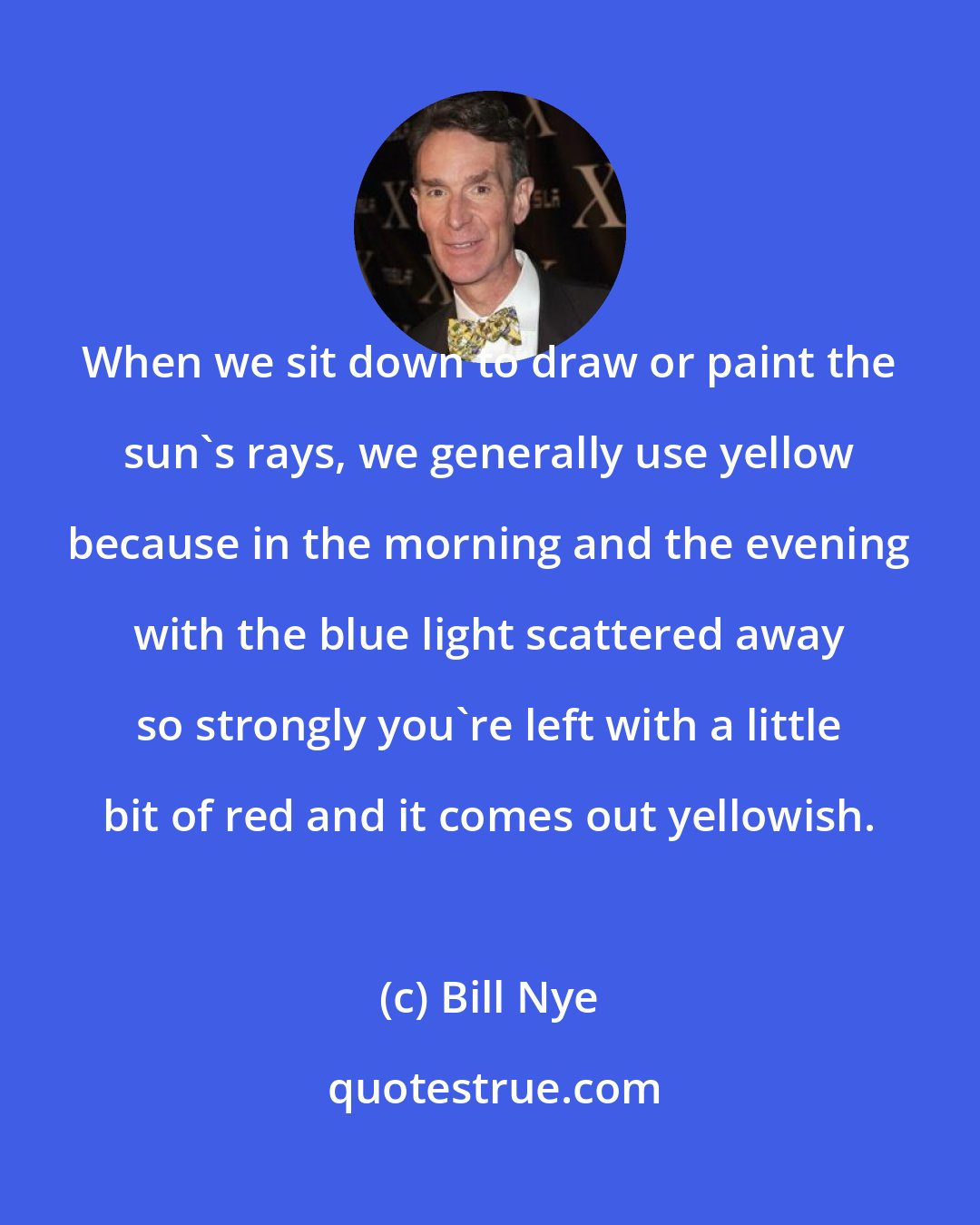 Bill Nye: When we sit down to draw or paint the sun's rays, we generally use yellow because in the morning and the evening with the blue light scattered away so strongly you're left with a little bit of red and it comes out yellowish.