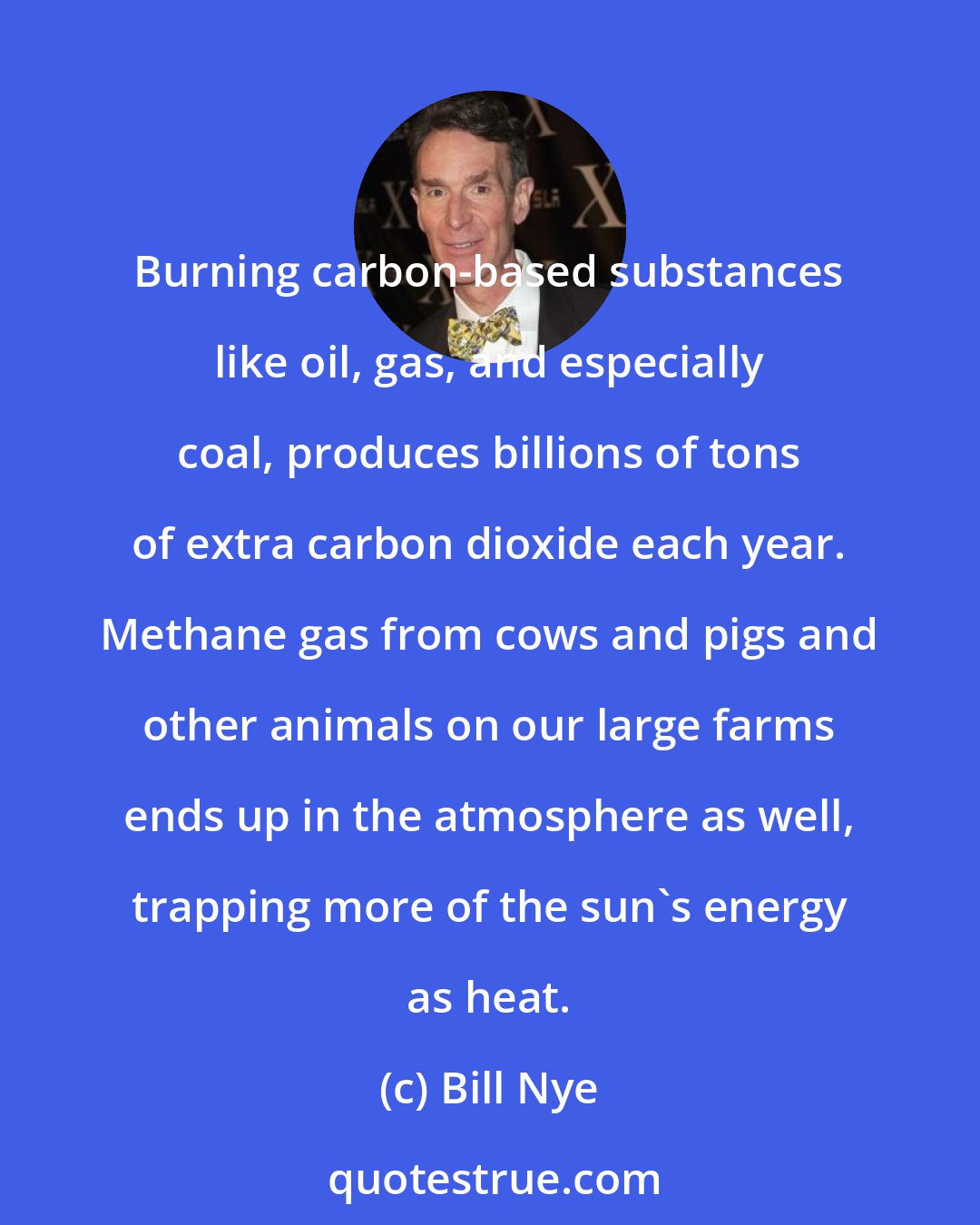Bill Nye: Burning carbon-based substances like oil, gas, and especially coal, produces billions of tons of extra carbon dioxide each year. Methane gas from cows and pigs and other animals on our large farms ends up in the atmosphere as well, trapping more of the sun's energy as heat.