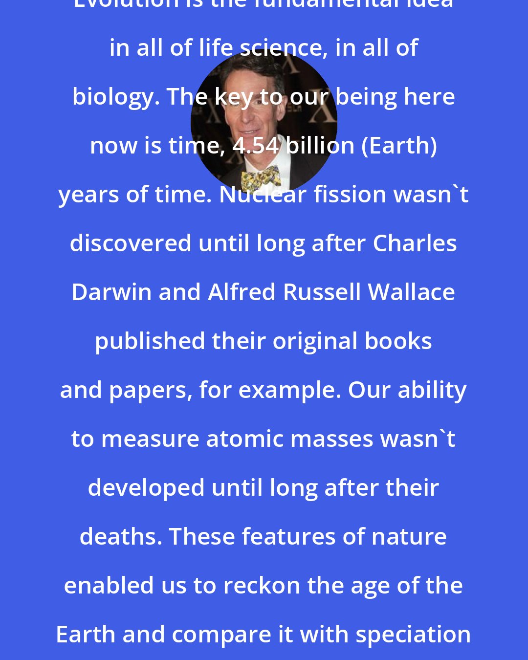 Bill Nye: Evolution is the fundamental idea in all of life science, in all of biology. The key to our being here now is time, 4.54 billion (Earth) years of time. Nuclear fission wasn't discovered until long after Charles Darwin and Alfred Russell Wallace published their original books and papers, for example. Our ability to measure atomic masses wasn't developed until long after their deaths. These features of nature enabled us to reckon the age of the Earth and compare it with speciation rates here.