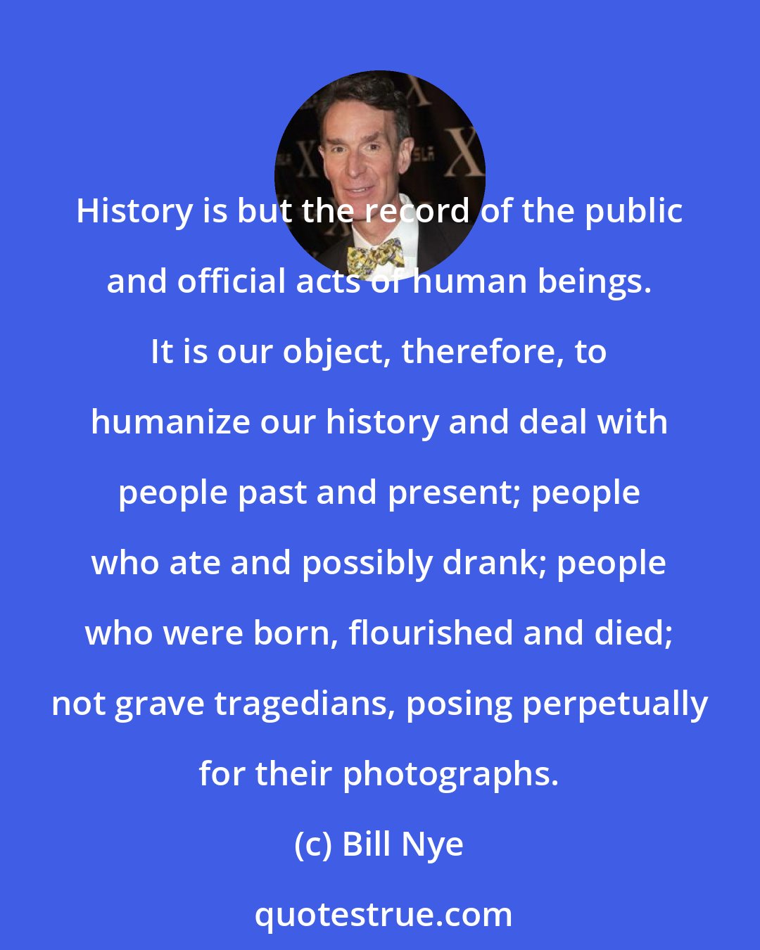 Bill Nye: History is but the record of the public and official acts of human beings. It is our object, therefore, to humanize our history and deal with people past and present; people who ate and possibly drank; people who were born, flourished and died; not grave tragedians, posing perpetually for their photographs.
