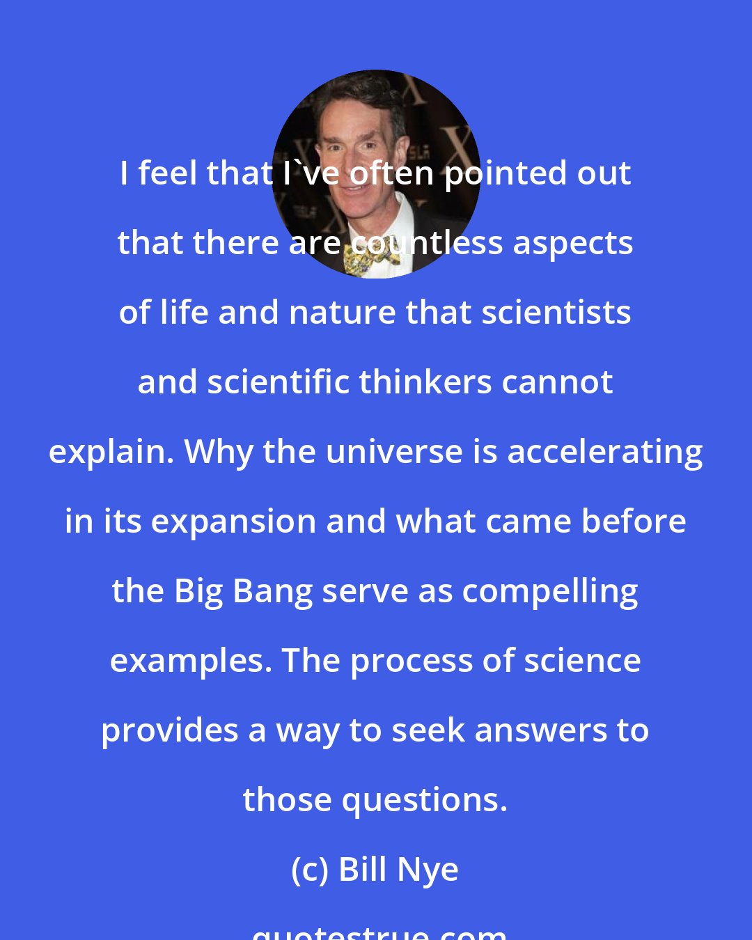 Bill Nye: I feel that I've often pointed out that there are countless aspects of life and nature that scientists and scientific thinkers cannot explain. Why the universe is accelerating in its expansion and what came before the Big Bang serve as compelling examples. The process of science provides a way to seek answers to those questions.