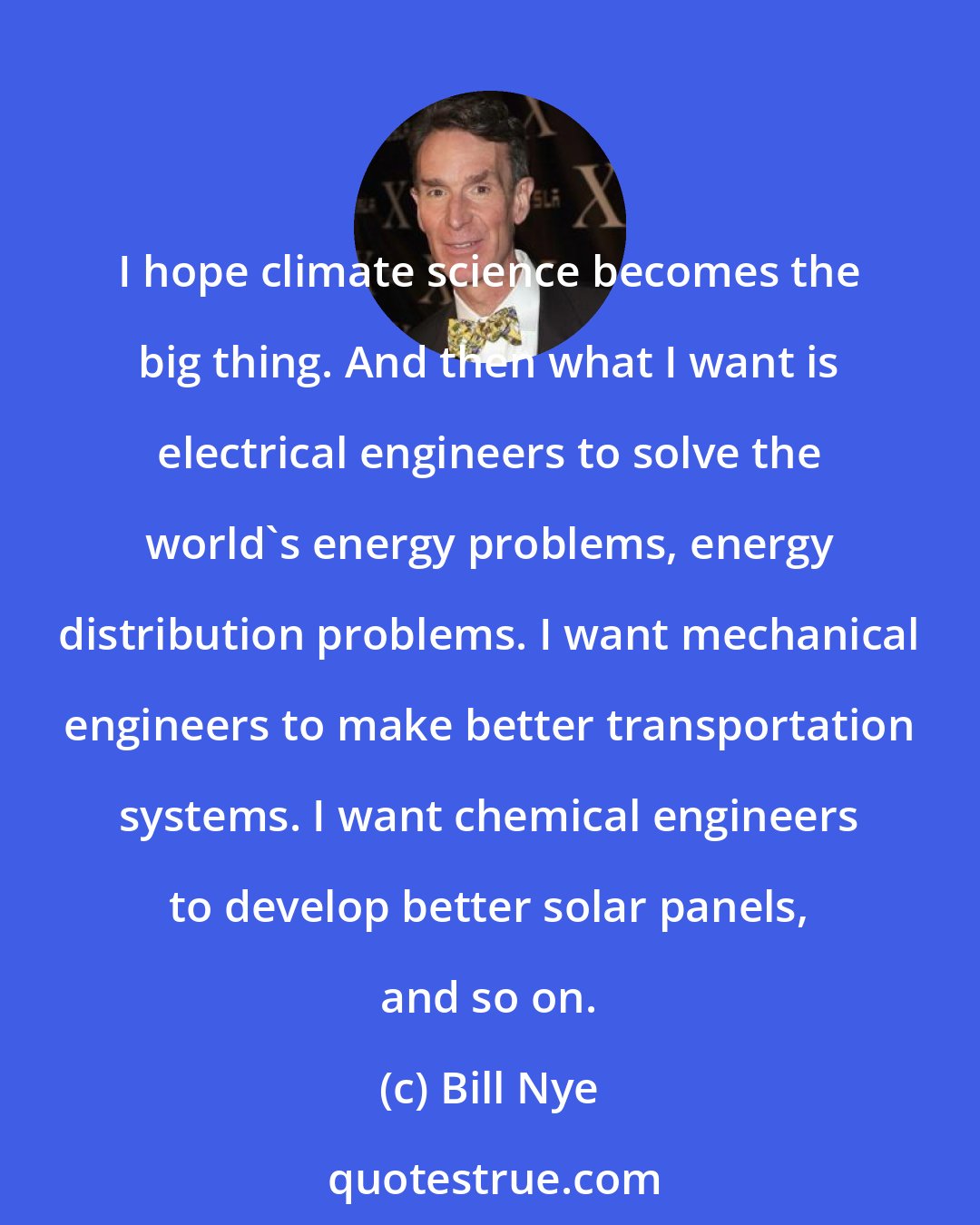 Bill Nye: I hope climate science becomes the big thing. And then what I want is electrical engineers to solve the world's energy problems, energy distribution problems. I want mechanical engineers to make better transportation systems. I want chemical engineers to develop better solar panels, and so on.