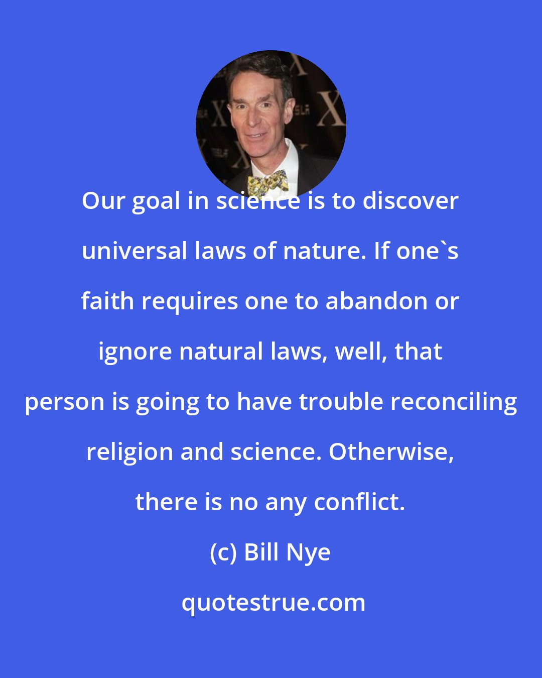 Bill Nye: Our goal in science is to discover universal laws of nature. If one's faith requires one to abandon or ignore natural laws, well, that person is going to have trouble reconciling religion and science. Otherwise, there is no any conflict.