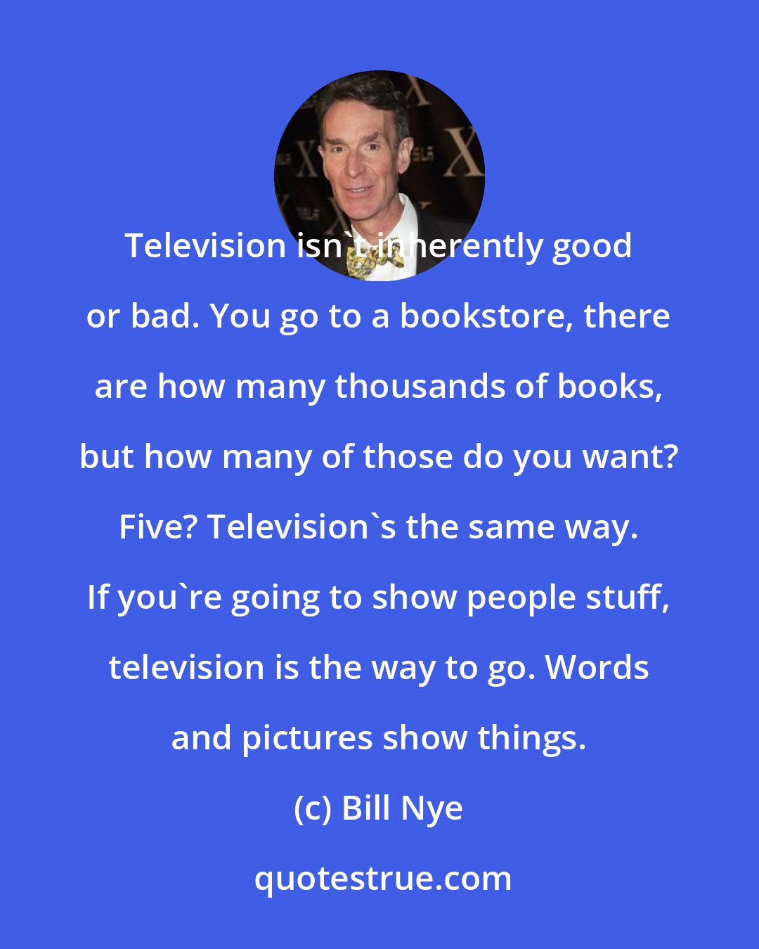 Bill Nye: Television isn't inherently good or bad. You go to a bookstore, there are how many thousands of books, but how many of those do you want? Five? Television's the same way. If you're going to show people stuff, television is the way to go. Words and pictures show things.