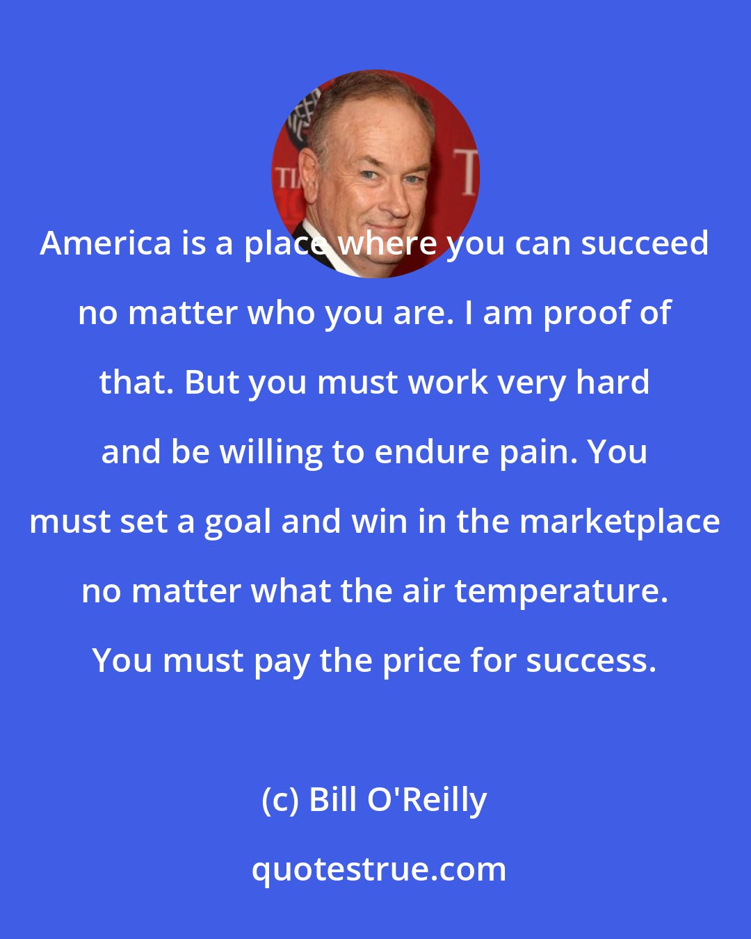 Bill O'Reilly: America is a place where you can succeed no matter who you are. I am proof of that. But you must work very hard and be willing to endure pain. You must set a goal and win in the marketplace no matter what the air temperature. You must pay the price for success.