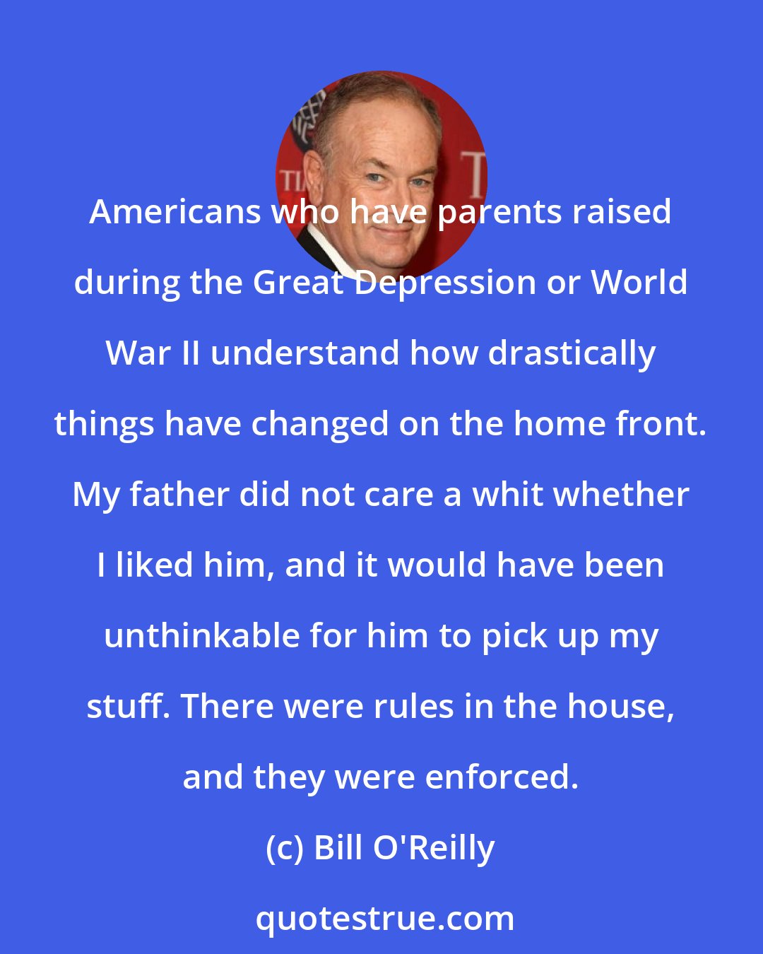 Bill O'Reilly: Americans who have parents raised during the Great Depression or World War II understand how drastically things have changed on the home front. My father did not care a whit whether I liked him, and it would have been unthinkable for him to pick up my stuff. There were rules in the house, and they were enforced.