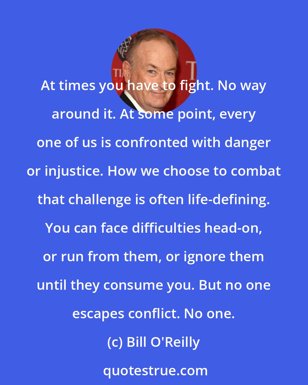 Bill O'Reilly: At times you have to fight. No way around it. At some point, every one of us is confronted with danger or injustice. How we choose to combat that challenge is often life-defining. You can face difficulties head-on, or run from them, or ignore them until they consume you. But no one escapes conflict. No one.