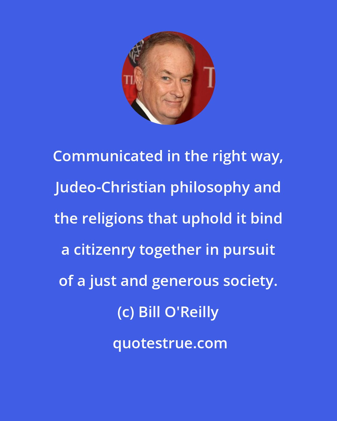 Bill O'Reilly: Communicated in the right way, Judeo-Christian philosophy and the religions that uphold it bind a citizenry together in pursuit of a just and generous society.