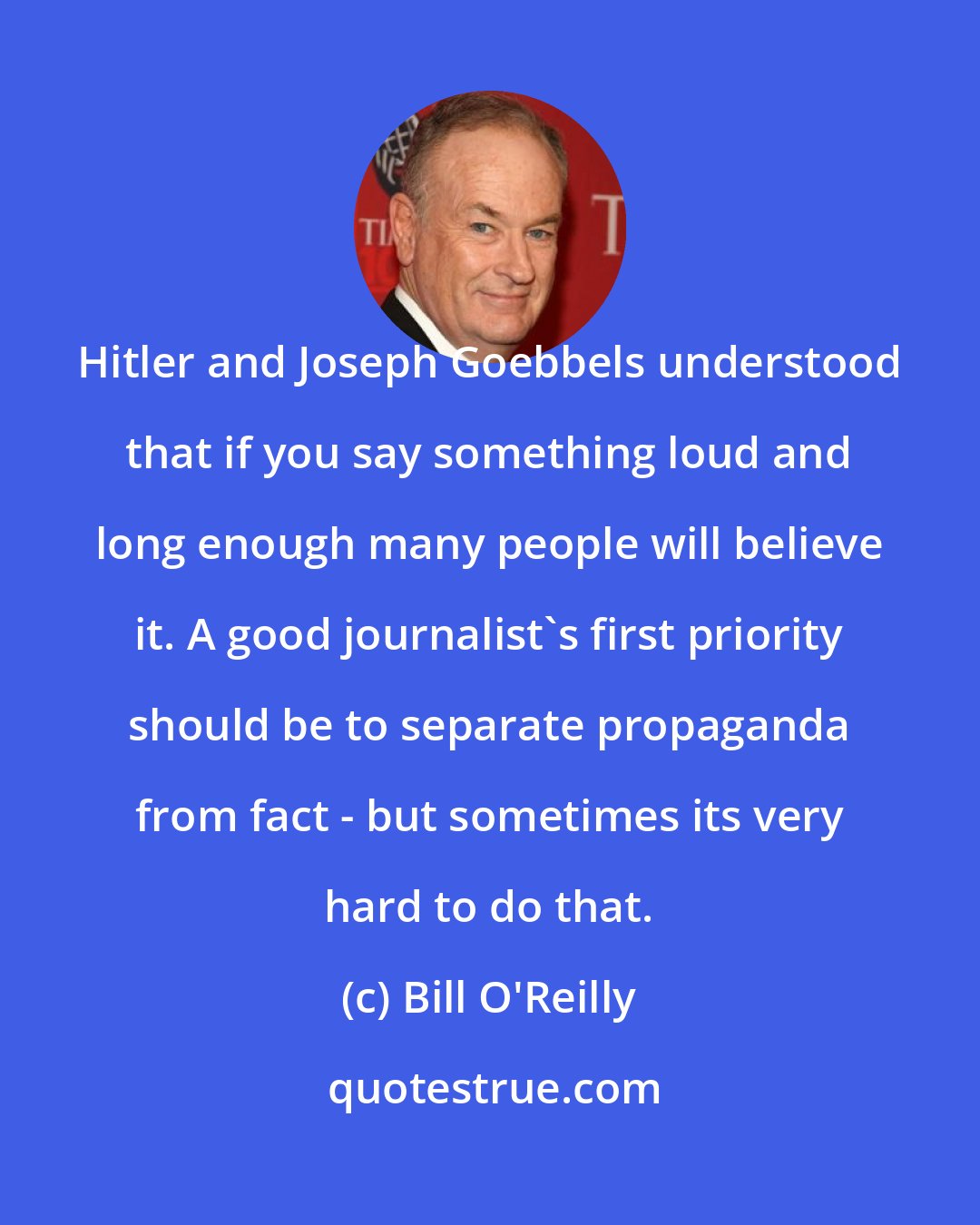 Bill O'Reilly: Hitler and Joseph Goebbels understood that if you say something loud and long enough many people will believe it. A good journalist's first priority should be to separate propaganda from fact - but sometimes its very hard to do that.