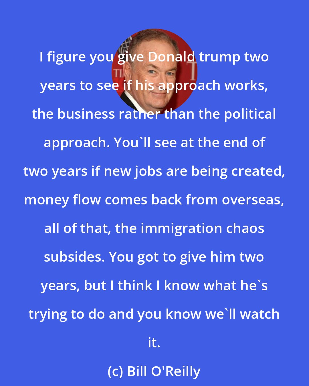 Bill O'Reilly: I figure you give Donald trump two years to see if his approach works, the business rather than the political approach. You'll see at the end of two years if new jobs are being created, money flow comes back from overseas, all of that, the immigration chaos subsides. You got to give him two years, but I think I know what he's trying to do and you know we'll watch it.