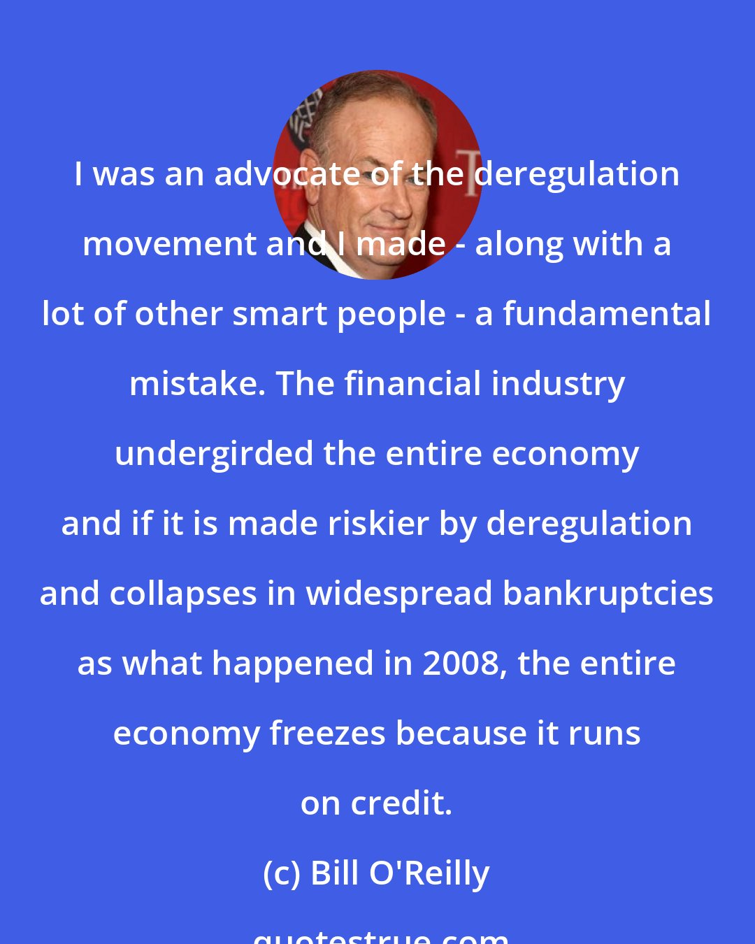 Bill O'Reilly: I was an advocate of the deregulation movement and I made - along with a lot of other smart people - a fundamental mistake. The financial industry undergirded the entire economy and if it is made riskier by deregulation and collapses in widespread bankruptcies as what happened in 2008, the entire economy freezes because it runs on credit.