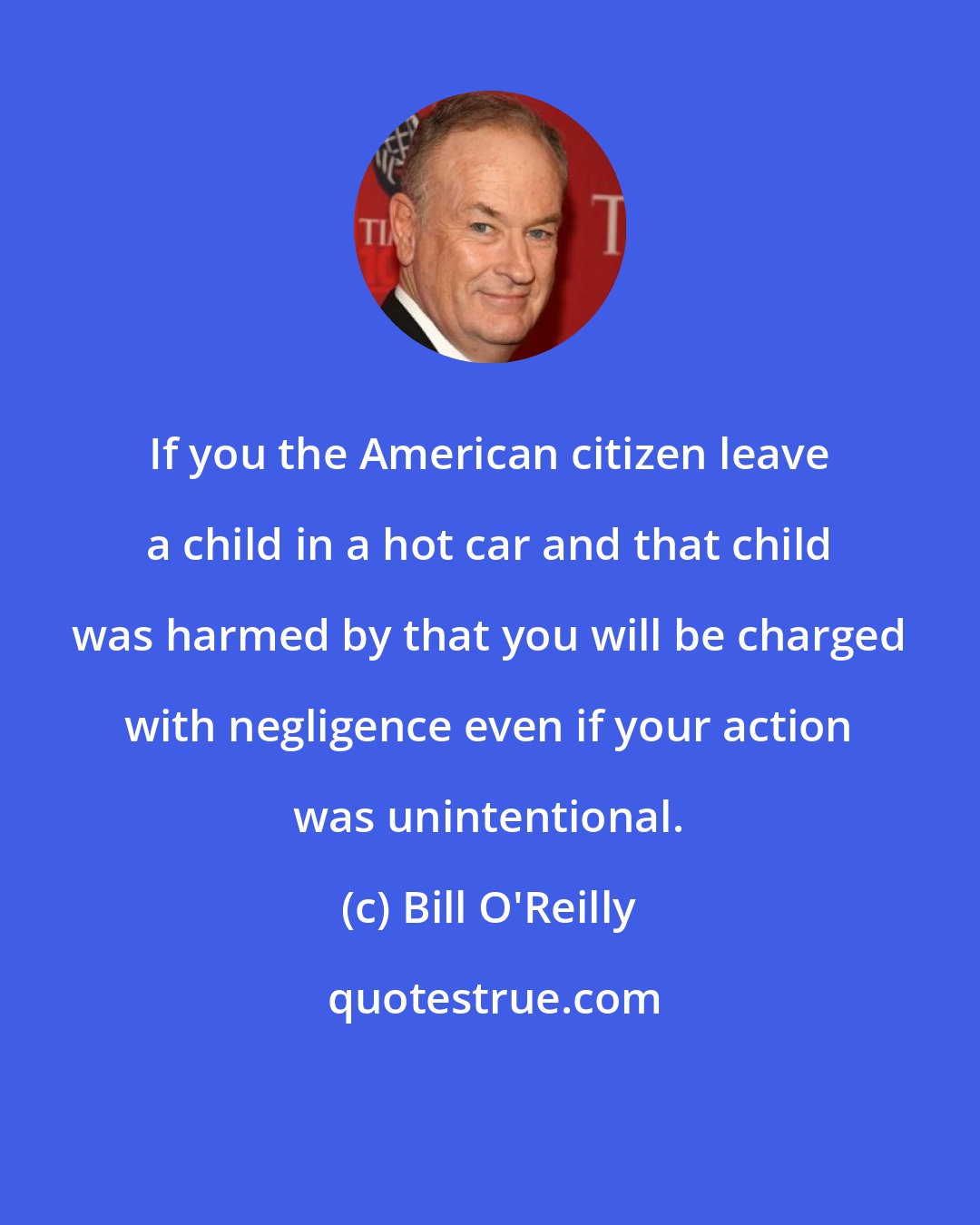 Bill O'Reilly: If you the American citizen leave a child in a hot car and that child was harmed by that you will be charged with negligence even if your action was unintentional.