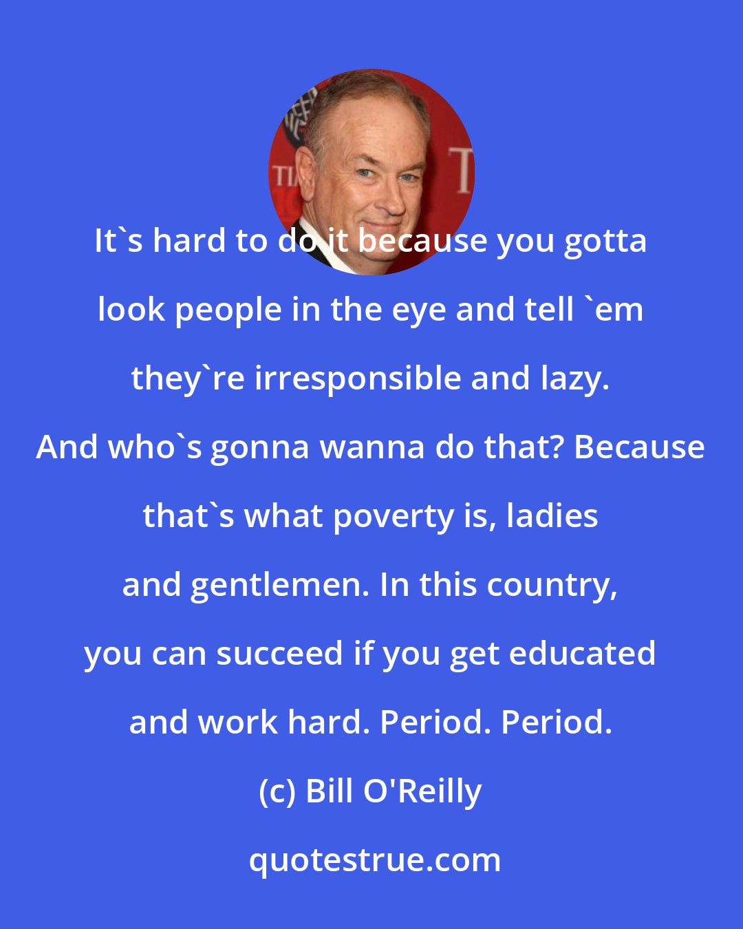 Bill O'Reilly: It's hard to do it because you gotta look people in the eye and tell 'em they're irresponsible and lazy. And who's gonna wanna do that? Because that's what poverty is, ladies and gentlemen. In this country, you can succeed if you get educated and work hard. Period. Period.