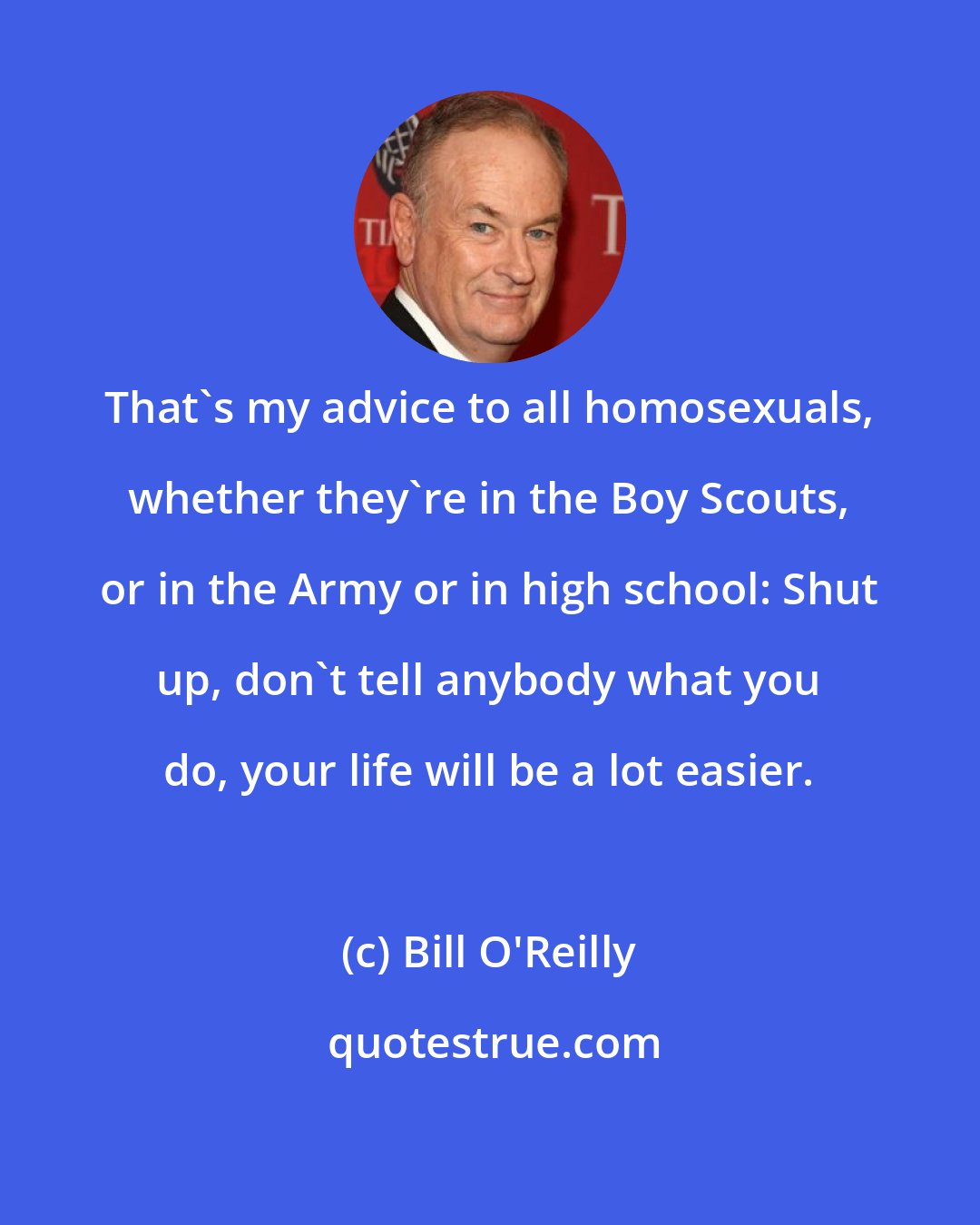 Bill O'Reilly: That's my advice to all homosexuals, whether they're in the Boy Scouts, or in the Army or in high school: Shut up, don't tell anybody what you do, your life will be a lot easier.