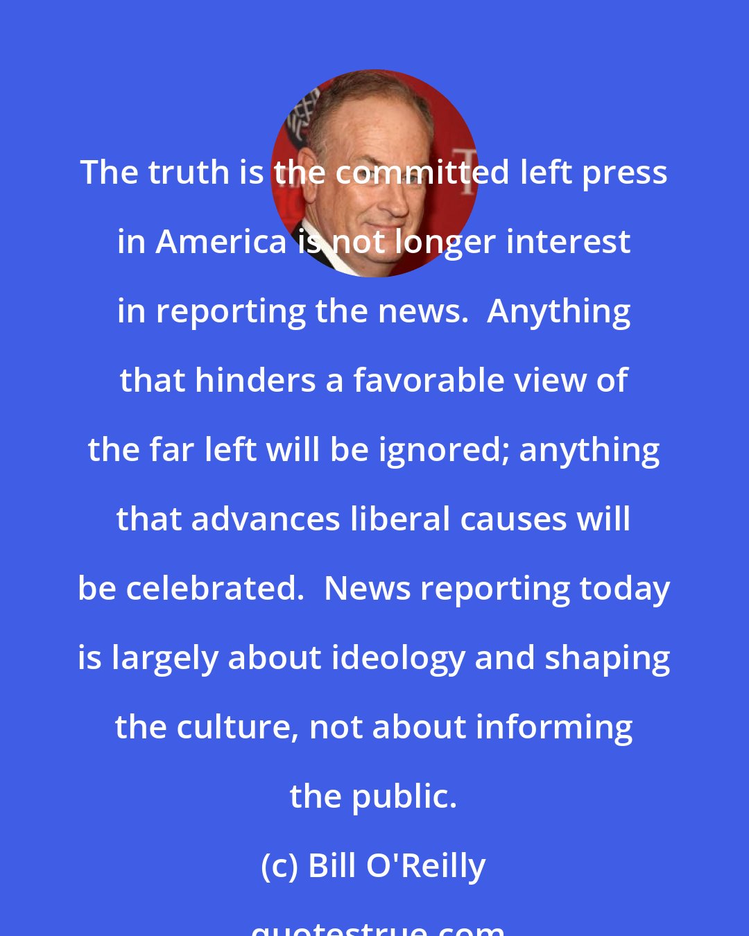 Bill O'Reilly: The truth is the committed left press in America is not longer interest in reporting the news.  Anything that hinders a favorable view of the far left will be ignored; anything that advances liberal causes will be celebrated.  News reporting today is largely about ideology and shaping the culture, not about informing the public.