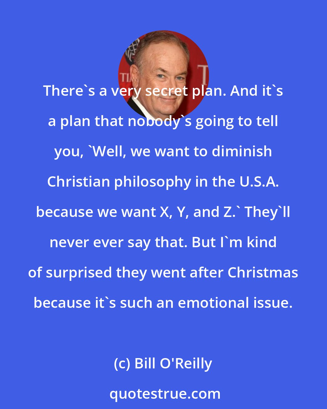 Bill O'Reilly: There's a very secret plan. And it's a plan that nobody's going to tell you, 'Well, we want to diminish Christian philosophy in the U.S.A. because we want X, Y, and Z.' They'll never ever say that. But I'm kind of surprised they went after Christmas because it's such an emotional issue.