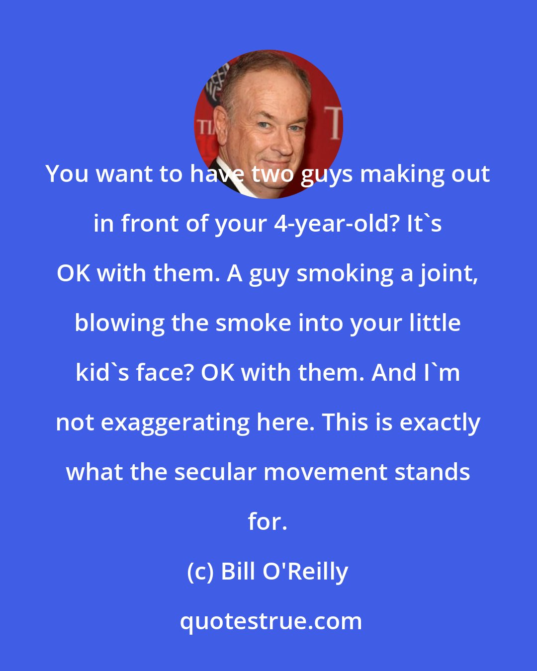 Bill O'Reilly: You want to have two guys making out in front of your 4-year-old? It's OK with them. A guy smoking a joint, blowing the smoke into your little kid's face? OK with them. And I'm not exaggerating here. This is exactly what the secular movement stands for.