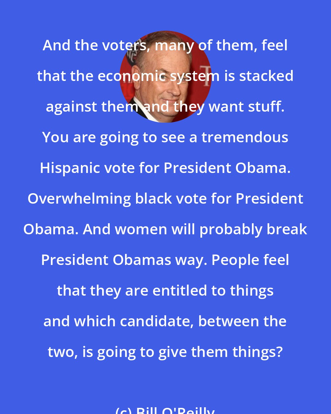 Bill O'Reilly: And the voters, many of them, feel that the economic system is stacked against them and they want stuff. You are going to see a tremendous Hispanic vote for President Obama. Overwhelming black vote for President Obama. And women will probably break President Obamas way. People feel that they are entitled to things and which candidate, between the two, is going to give them things?