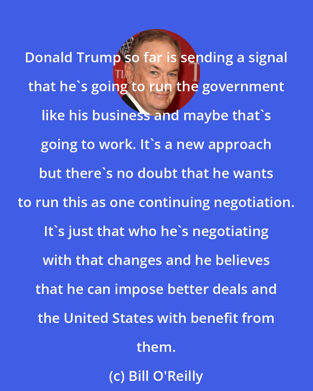 Bill O'Reilly: Donald Trump so far is sending a signal that he's going to run the government like his business and maybe that's going to work. It's a new approach but there's no doubt that he wants to run this as one continuing negotiation. It's just that who he's negotiating with that changes and he believes that he can impose better deals and the United States with benefit from them.