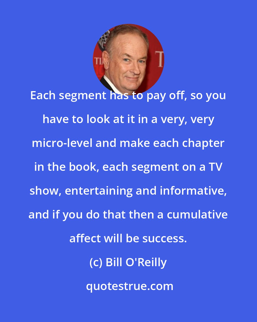 Bill O'Reilly: Each segment has to pay off, so you have to look at it in a very, very micro-level and make each chapter in the book, each segment on a TV show, entertaining and informative, and if you do that then a cumulative affect will be success.