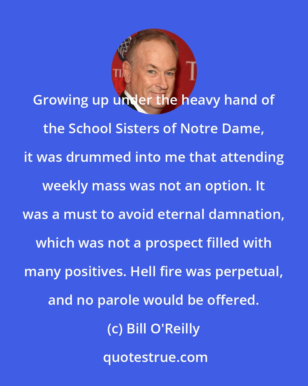 Bill O'Reilly: Growing up under the heavy hand of the School Sisters of Notre Dame, it was drummed into me that attending weekly mass was not an option. It was a must to avoid eternal damnation, which was not a prospect filled with many positives. Hell fire was perpetual, and no parole would be offered.