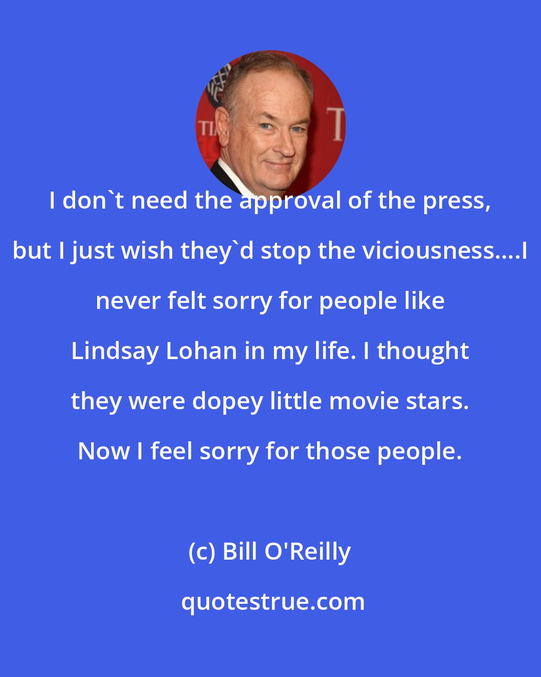 Bill O'Reilly: I don't need the approval of the press, but I just wish they'd stop the viciousness....I never felt sorry for people like Lindsay Lohan in my life. I thought they were dopey little movie stars. Now I feel sorry for those people.