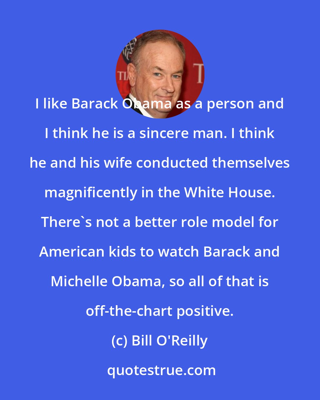 Bill O'Reilly: I like Barack Obama as a person and I think he is a sincere man. I think he and his wife conducted themselves magnificently in the White House. There's not a better role model for American kids to watch Barack and Michelle Obama, so all of that is off-the-chart positive.