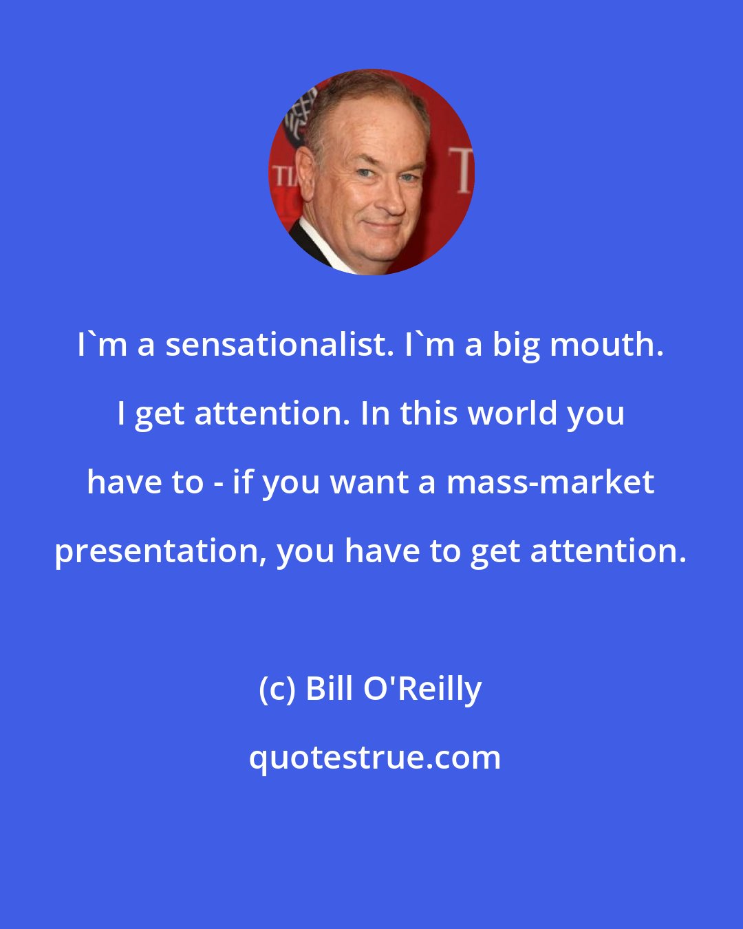 Bill O'Reilly: I'm a sensationalist. I'm a big mouth. I get attention. In this world you have to - if you want a mass-market presentation, you have to get attention.