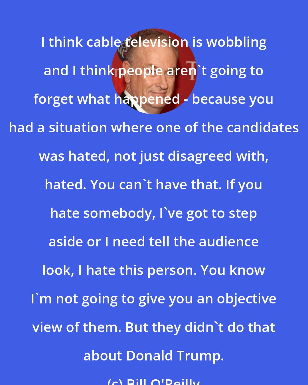 Bill O'Reilly: I think cable television is wobbling and I think people aren't going to forget what happened - because you had a situation where one of the candidates was hated, not just disagreed with, hated. You can't have that. If you hate somebody, I've got to step aside or I need tell the audience look, I hate this person. You know I'm not going to give you an objective view of them. But they didn't do that about Donald Trump.