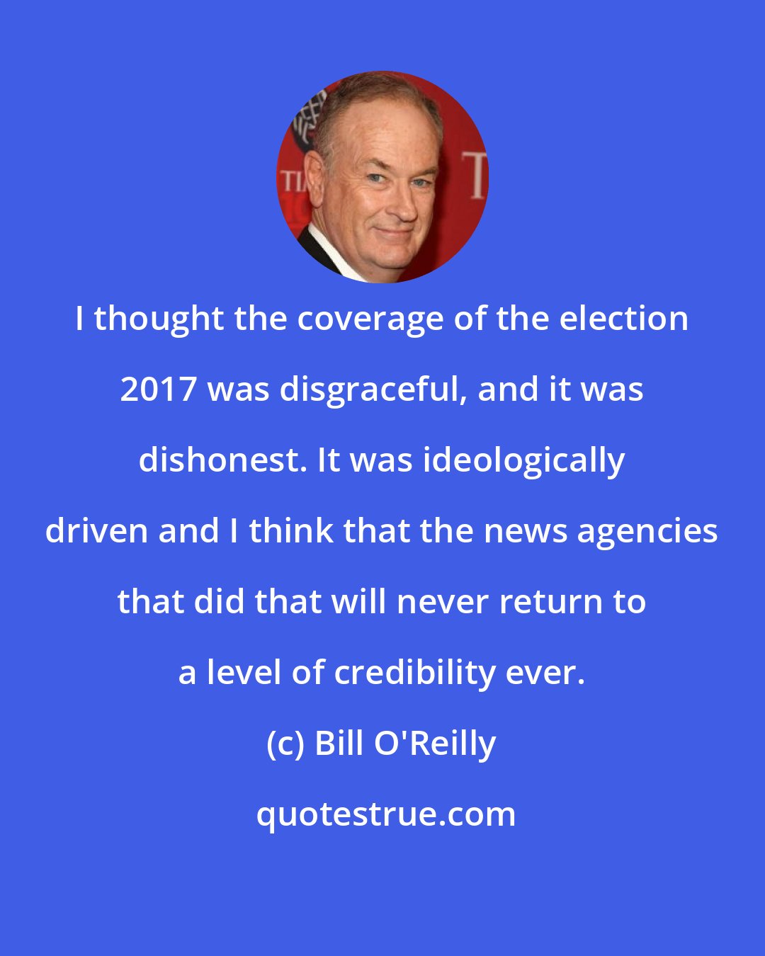 Bill O'Reilly: I thought the coverage of the election 2017 was disgraceful, and it was dishonest. It was ideologically driven and I think that the news agencies that did that will never return to a level of credibility ever.