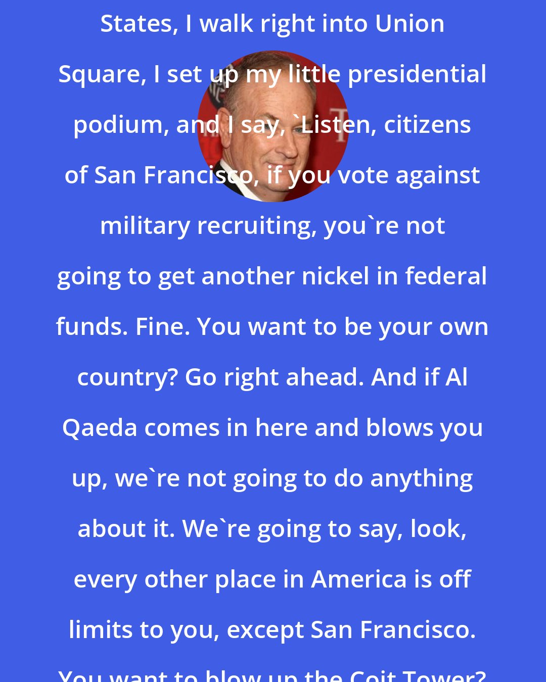 Bill O'Reilly: If I'm the president of the United States, I walk right into Union Square, I set up my little presidential podium, and I say, 'Listen, citizens of San Francisco, if you vote against military recruiting, you're not going to get another nickel in federal funds. Fine. You want to be your own country? Go right ahead. And if Al Qaeda comes in here and blows you up, we're not going to do anything about it. We're going to say, look, every other place in America is off limits to you, except San Francisco. You want to blow up the Coit Tower? Go ahead.'