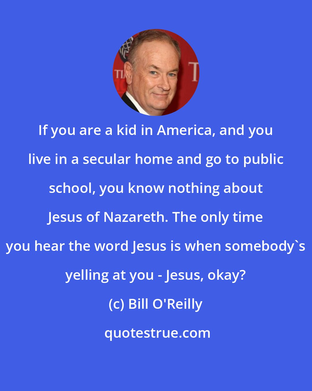 Bill O'Reilly: If you are a kid in America, and you live in a secular home and go to public school, you know nothing about Jesus of Nazareth. The only time you hear the word Jesus is when somebody's yelling at you - Jesus, okay?