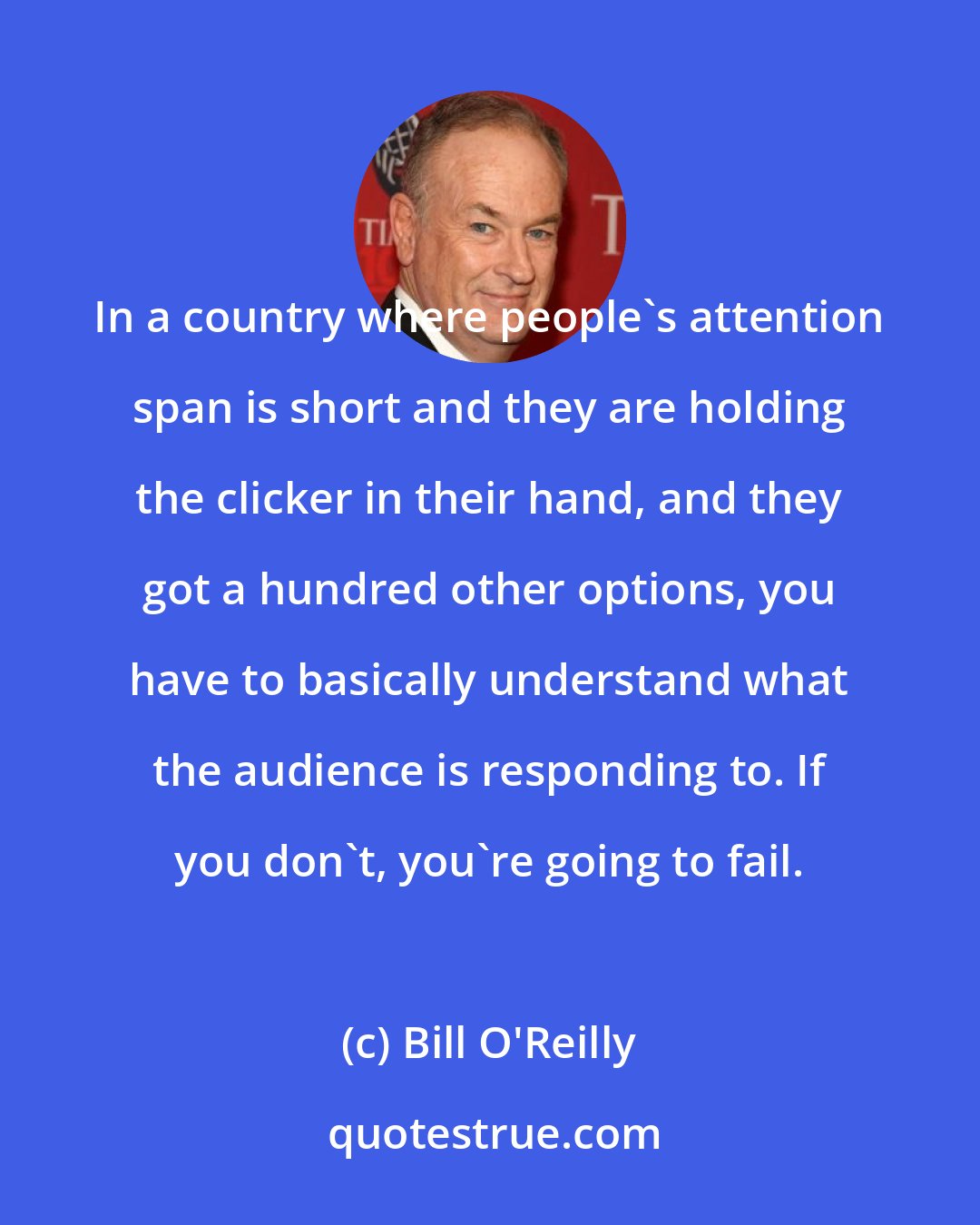 Bill O'Reilly: In a country where people's attention span is short and they are holding the clicker in their hand, and they got a hundred other options, you have to basically understand what the audience is responding to. If you don't, you're going to fail.